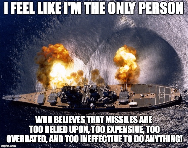 Battleship | I FEEL LIKE I'M THE ONLY PERSON; WHO BELIEVES THAT MISSILES ARE TOO RELIED UPON, TOO EXPENSIVE, TOO OVERRATED, AND TOO INEFFECTIVE TO DO ANYTHING! | image tagged in battleship | made w/ Imgflip meme maker