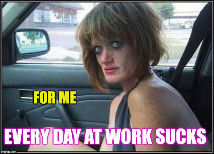 Ugly meth heroin addict Prostitute hoe in car | FOR ME EVERY DAY AT WORK SUCKS | image tagged in ugly meth heroin addict prostitute hoe in car | made w/ Imgflip meme maker