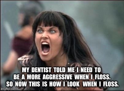 Angry Xena | MY  DENTIST  TOLD  ME  I  NEED  TO  BE  A  MORE  AGGRESSIVE  WHEN  I  FLOSS.  SO  NOW  THIS  IS  HOW  I  LOOK   WHEN  I  FLOSS. | image tagged in angry xena | made w/ Imgflip meme maker