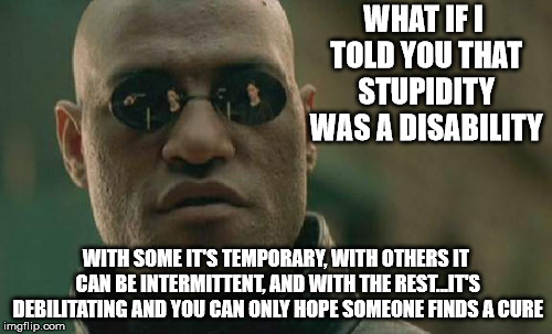 Matrix stupidity words of wisdom |  WHAT IF I TOLD YOU THAT STUPIDITY WAS A DISABILITY; WITH SOME IT'S TEMPORARY, WITH OTHERS IT CAN BE INTERMITTENT, AND WITH THE REST...IT'S DEBILITATING AND YOU CAN ONLY HOPE SOMEONE FINDS A CURE | image tagged in memes,matrix morpheus | made w/ Imgflip meme maker