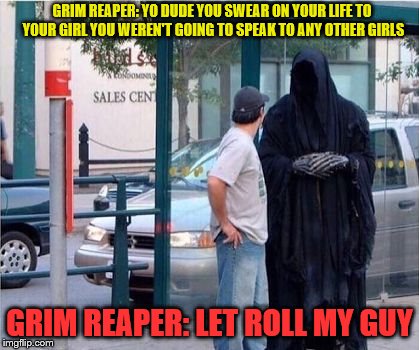 think about what you say | GRIM REAPER: YO DUDE YOU SWEAR ON YOUR LIFE TO YOUR GIRL YOU WEREN'T GOING TO SPEAK TO ANY OTHER GIRLS; GRIM REAPER: LET ROLL MY GUY | image tagged in grim reaper | made w/ Imgflip meme maker