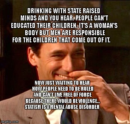 Truth ab breakups  | DRINKING WITH STATE RAISED MINDS AND YOU HEAR. PEOPLE CAN'T EDUCATED THEIR CHILDREN. IT'S A WOMAN'S  BODY BUT MEN ARE RESPONSIBLE FOR THE CHILDREN THAT COME OUT OF IT. NOW JUST WAITING TO HEAR HOW PEOPLE NEED TO BE RULED AND CAN'T LIVE FREE OF FORCE BECAUSE THERE WOULD BE VIOLENCE...  STATISM IS A MENTAL ABUSE DISORDER | image tagged in truth ab breakups | made w/ Imgflip meme maker