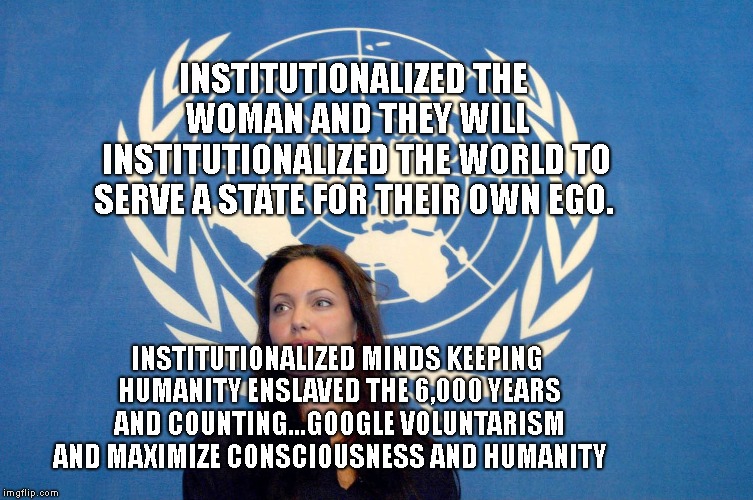 angelina jolie un united nations isis isil dayesh | INSTITUTIONALIZED THE WOMAN AND THEY WILL INSTITUTIONALIZED THE WORLD TO SERVE A STATE FOR THEIR OWN EGO. INSTITUTIONALIZED MINDS KEEPING HUMANITY ENSLAVED THE 6,000 YEARS AND COUNTING...GOOGLE VOLUNTARISM AND MAXIMIZE CONSCIOUSNESS AND HUMANITY | image tagged in angelina jolie un united nations isis isil dayesh | made w/ Imgflip meme maker