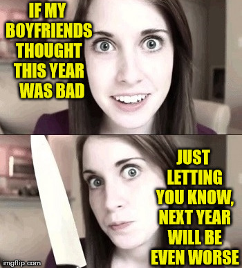 Overly Attached Girlfriend | IF MY BOYFRIENDS THOUGHT THIS YEAR   WAS BAD; JUST LETTING YOU KNOW, NEXT YEAR WILL BE EVEN WORSE | image tagged in overly attached girlfriend,memes,new year,resolution,happy | made w/ Imgflip meme maker