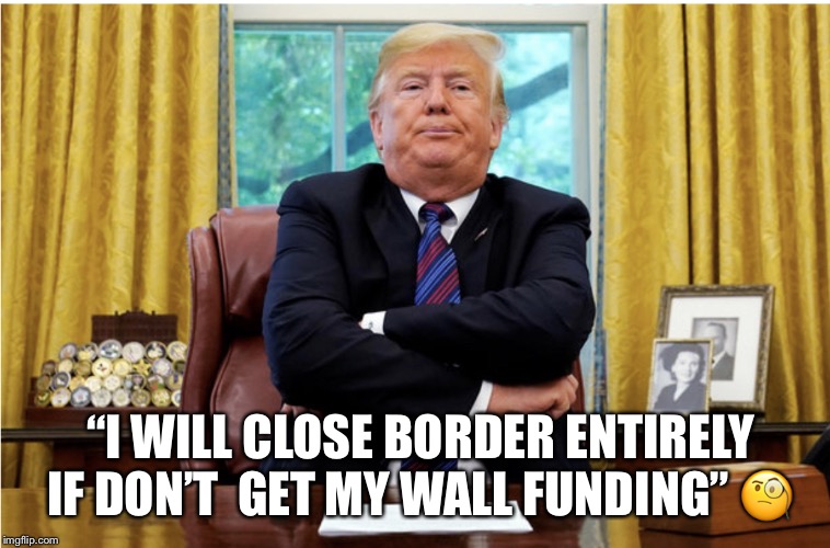 Trump on closing the border  | “I WILL CLOSE BORDER ENTIRELY IF DON’T  GET MY WALL FUNDING” 🧐 | image tagged in the wall,donald trump,the border,idoit,lol | made w/ Imgflip meme maker
