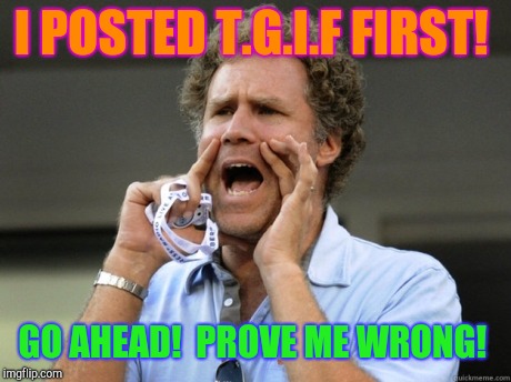 They keep records about stuff like that!  | I POSTED T.G.I.F FIRST! GO AHEAD!  PROVE ME WRONG! | image tagged in will ferrell yelling,tgif | made w/ Imgflip meme maker