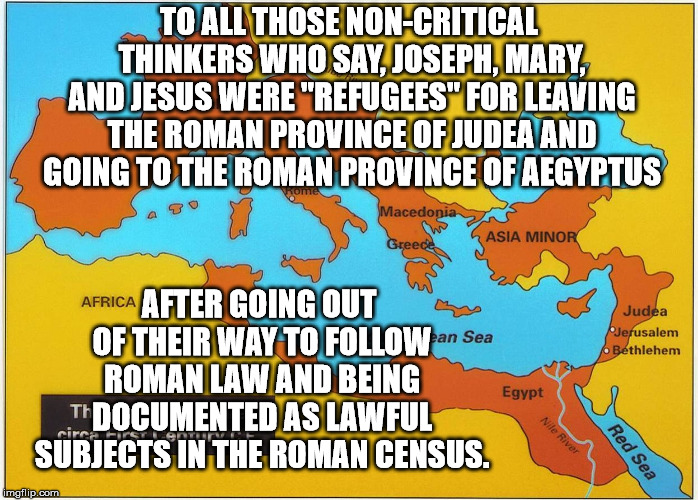 Jesus was not a "Refugee" but a documented migrant. Be like Jesus, migrate legally. | TO ALL THOSE NON-CRITICAL THINKERS WHO SAY, JOSEPH, MARY, AND JESUS WERE "REFUGEES" FOR LEAVING THE ROMAN PROVINCE OF JUDEA AND GOING TO THE ROMAN PROVINCE OF AEGYPTUS; AFTER GOING OUT OF THEIR WAY TO FOLLOW ROMAN LAW AND BEING DOCUMENTED AS LAWFUL SUBJECTS IN THE ROMAN CENSUS. | image tagged in roman enpire | made w/ Imgflip meme maker