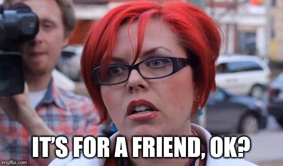 Angry Feminist | IT’S FOR A FRIEND, OK? | image tagged in angry feminist | made w/ Imgflip meme maker