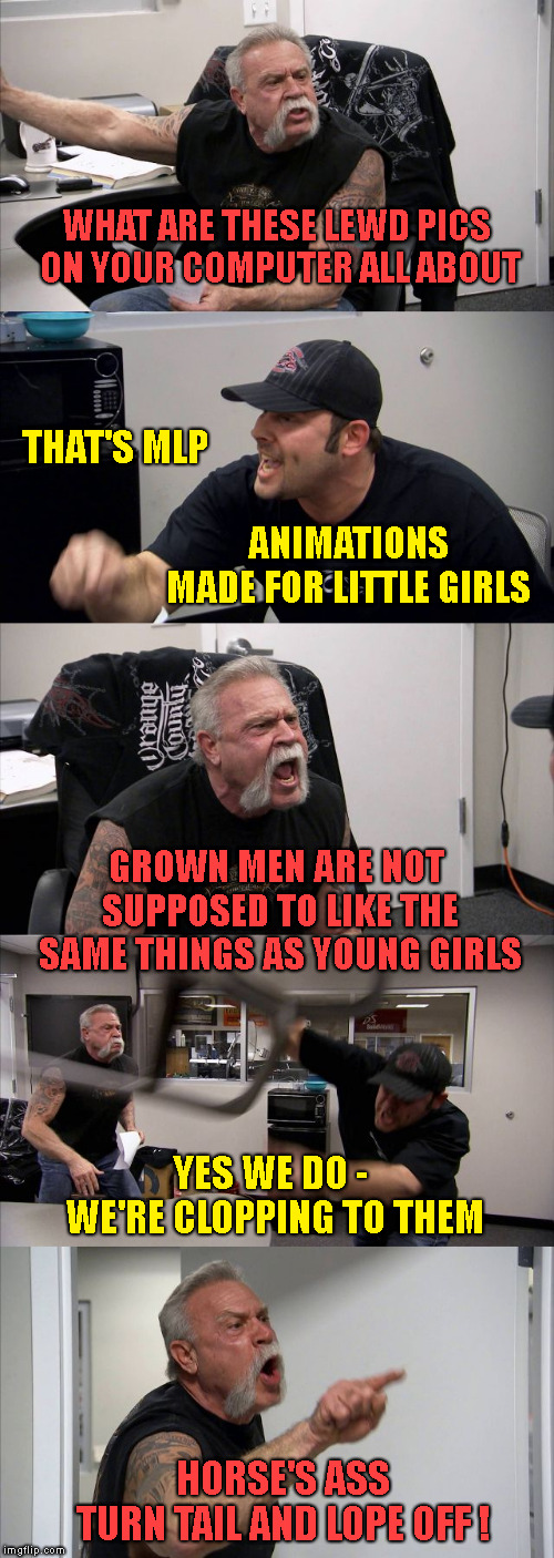 American Clopper Argument | WHAT ARE THESE LEWD PICS ON YOUR COMPUTER ALL ABOUT; THAT'S MLP; ANIMATIONS   MADE FOR LITTLE GIRLS; GROWN MEN ARE NOT SUPPOSED TO LIKE THE SAME THINGS AS YOUNG GIRLS; YES WE DO -  WE'RE CLOPPING TO THEM; HORSE'S ASS     TURN TAIL AND LOPE OFF ! | image tagged in memes,american chopper argument | made w/ Imgflip meme maker