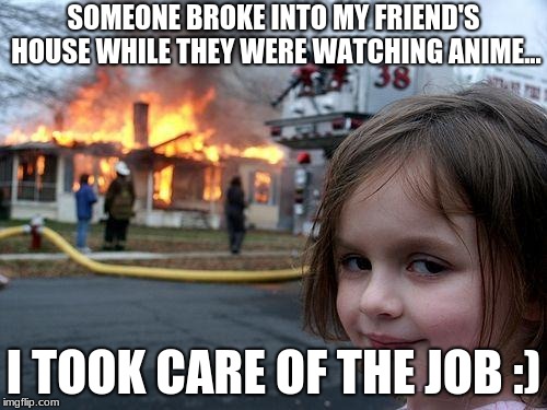 Disaster Girl | SOMEONE BROKE INTO MY FRIEND'S HOUSE WHILE THEY WERE WATCHING ANIME... I TOOK CARE OF THE JOB :) | image tagged in memes,disaster girl | made w/ Imgflip meme maker