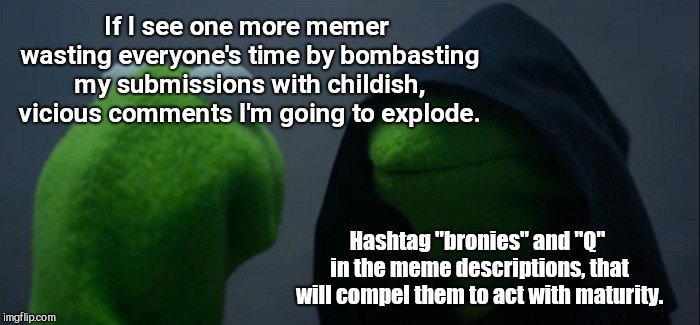 Evil Kermit Meme | If I see one more memer wasting everyone's time by bombasting my submissions with childish, vicious comments I'm going to explode. Hashtag "bronies" and "Q" in the meme descriptions, that will compel them to act with maturity. | image tagged in memes,evil kermit,non-constructive comments,childish | made w/ Imgflip meme maker