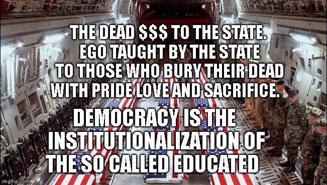 Military caskets | THE DEAD $$$ TO THE STATE. EGO TAUGHT BY THE STATE TO THOSE WHO BURY THEIR DEAD WITH PRIDE LOVE AND SACRIFICE. DEMOCRACY IS THE INSTITUTIONALIZATION OF THE SO CALLED EDUCATED | image tagged in military caskets | made w/ Imgflip meme maker