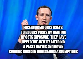 Facebook Extortion | FACEBOOK EXTORTS USERS TO BOOSTS POSTS BY LIMITING A POSTS EXPOSURE.  THEY HAVE UPPED THE ANTE BY ALTERING A PAGES RATING AND DOWN GRADING BASED IN UNDECLARED ASSUMPTIONS | image tagged in fraud and extortion,facebook,scam,zuckerberg,corporate,crime | made w/ Imgflip meme maker