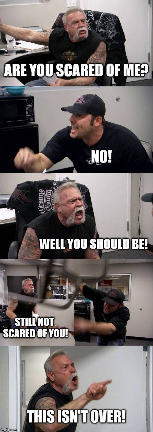 American Chopper Argument Meme | ARE YOU SCARED OF ME? NO! WELL YOU SHOULD BE! STILL NOT SCARED OF YOU! THIS ISN'T OVER! | image tagged in memes,american chopper argument | made w/ Imgflip meme maker