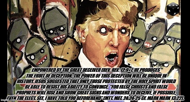 EMPOWERED BY THE GREAT DECEIVER (REV. REV. 12:9+), HE PRODUCES THE FRUIT OF DECEPTION. THE POWER OF THIS DECEPTION WILL BE UNIQUE IN HISTORY. JESUS SUGGESTED THAT ONLY THOSE PROTECTED BY THE HOLY SPIRIT WOULD BE ABLE TO RESIST HIS ABILITY TO CONVINCE. “FOR FALSE CHRISTS AND FALSE PROPHETS WILL RISE AND SHOW GREAT SIGNS AND WONDERS TO DECEIVE, IF POSSIBLE, EVEN THE ELECT. SEE, I HAVE TOLD YOU BEFOREHAND” (MTT. MAT. 24:24-25 CF. MARK MARK 13:22). | image tagged in antichrist | made w/ Imgflip meme maker