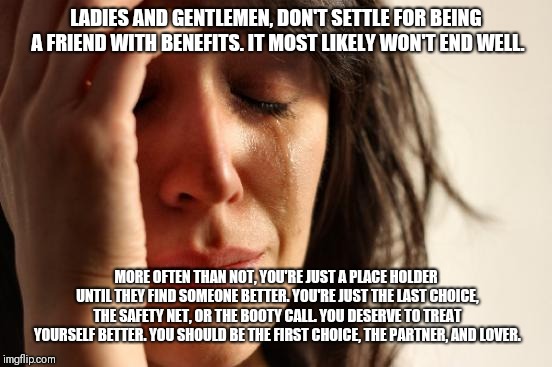 First World Problems | LADIES AND GENTLEMEN, DON'T SETTLE FOR BEING A FRIEND WITH BENEFITS. IT MOST LIKELY WON'T END WELL. MORE OFTEN THAN NOT, YOU'RE JUST A PLACE HOLDER UNTIL THEY FIND SOMEONE BETTER. YOU'RE JUST THE LAST CHOICE, THE SAFETY NET, OR THE BOOTY CALL. YOU DESERVE TO TREAT YOURSELF BETTER. YOU SHOULD BE THE FIRST CHOICE, THE PARTNER, AND LOVER. | image tagged in memes,first world problems | made w/ Imgflip meme maker