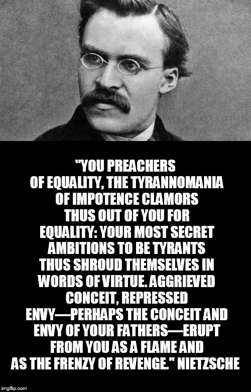 It's equity nowadays. | "YOU PREACHERS OF EQUALITY, THE TYRANNOMANIA OF IMPOTENCE CLAMORS THUS OUT OF YOU FOR EQUALITY: YOUR MOST SECRET AMBITIONS TO BE TYRANTS THUS SHROUD THEMSELVES IN WORDS OF VIRTUE. AGGRIEVED CONCEIT, REPRESSED ENVY—PERHAPS THE CONCEIT AND ENVY OF YOUR FATHERS—ERUPT FROM YOU AS A FLAME AND AS THE FRENZY OF REVENGE."
NIETZSCHE | image tagged in black blank,nietzsche | made w/ Imgflip meme maker