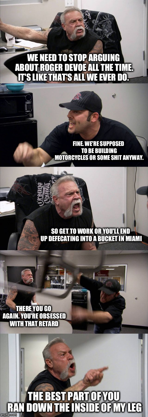 American Chopper Argument | WE NEED TO STOP ARGUING ABOUT ROGER DEVOE ALL THE TIME. IT'S LIKE THAT'S ALL WE EVER DO. FINE. WE'RE SUPPOSED TO BE BUILDING MOTORCYCLES OR SOME SHIT ANYWAY. SO GET TO WORK OR YOU'LL END UP DEFECATING INTO A BUCKET IN MIAMI; THERE YOU GO AGAIN. YOU'RE OBSESSED WITH THAT RETARD; THE BEST PART OF YOU RAN DOWN THE INSIDE OF MY LEG | image tagged in memes,american chopper argument | made w/ Imgflip meme maker