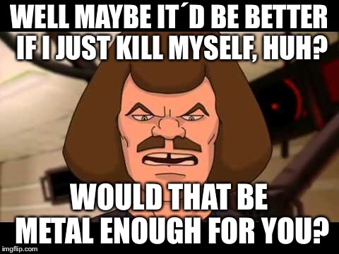 Metalocolyose Kill myself |  WELL MAYBE IT´D BE BETTER IF I JUST KILL MYSELF, HUH? WOULD THAT BE METAL ENOUGH FOR YOU? | image tagged in metalocalypse,kill myself | made w/ Imgflip meme maker