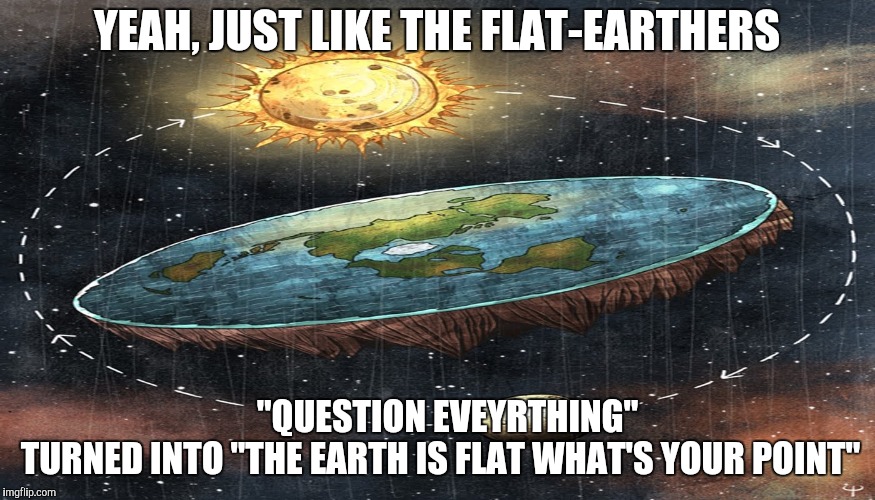 flat earth | YEAH, JUST LIKE THE FLAT-EARTHERS "QUESTION EVEYRTHING"       TURNED INTO "THE EARTH IS FLAT WHAT'S YOUR POINT" | image tagged in flat earth | made w/ Imgflip meme maker