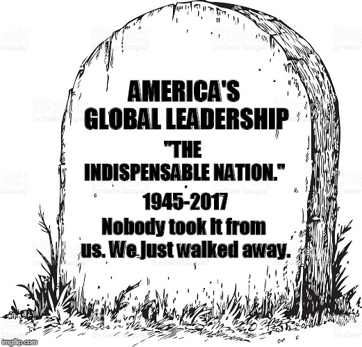 When you abandon your position, it doesn't stay vacant. | AMERICA'S GLOBAL LEADERSHIP; "THE INDISPENSABLE NATION."; 1945-2017; Nobody took it from us. We just walked away. | image tagged in america,global leadership | made w/ Imgflip meme maker