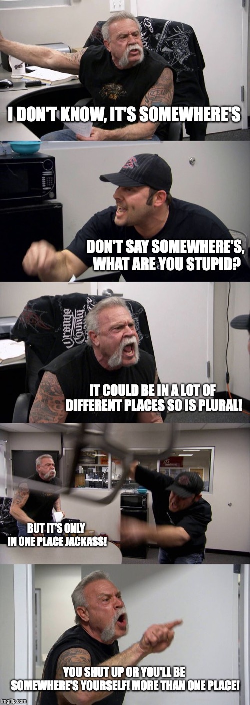 American Chopper Argument Meme | I DON'T KNOW, IT'S SOMEWHERE'S; DON'T SAY SOMEWHERE'S, WHAT ARE YOU STUPID? IT COULD BE IN A LOT OF DIFFERENT PLACES SO IS PLURAL! BUT IT'S ONLY IN ONE PLACE JACKASS! YOU SHUT UP OR YOU'LL BE SOMEWHERE'S YOURSELF! MORE THAN ONE PLACE! | image tagged in memes,american chopper argument | made w/ Imgflip meme maker
