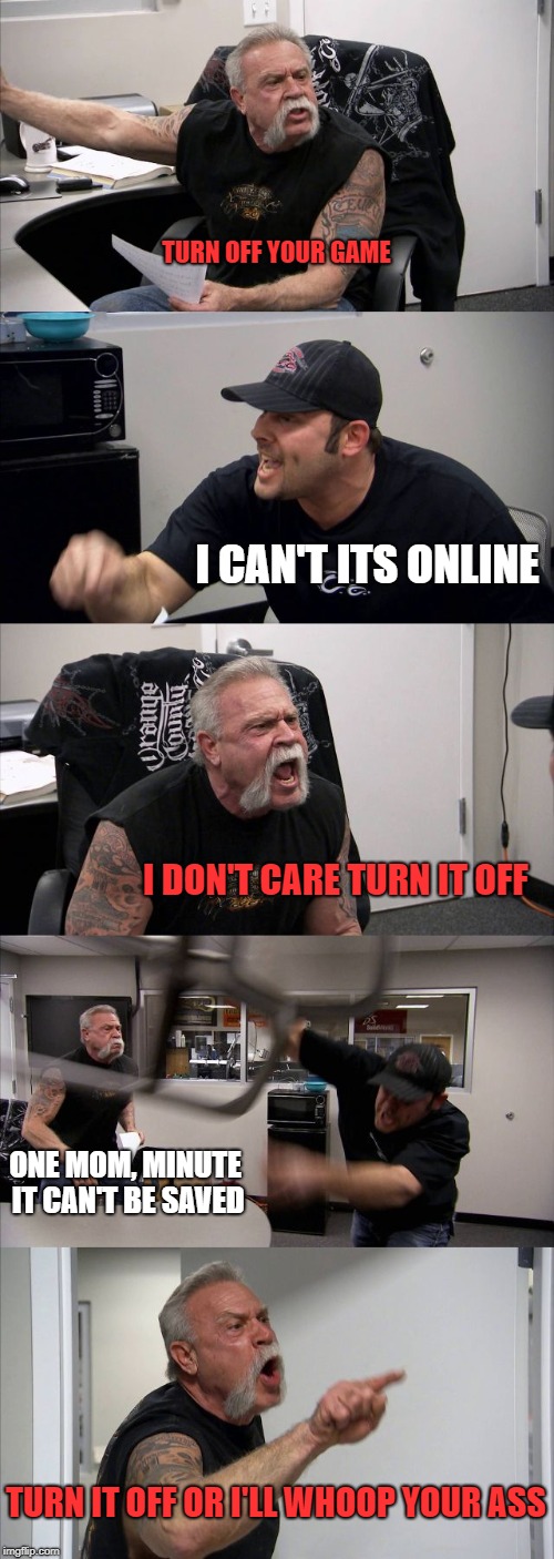 American Chopper Argument | TURN OFF YOUR GAME; I CAN'T ITS ONLINE; I DON'T CARE TURN IT OFF; ONE MOM, MINUTE IT CAN'T BE SAVED; TURN IT OFF OR I'LL WHOOP YOUR ASS | image tagged in memes,american chopper argument | made w/ Imgflip meme maker