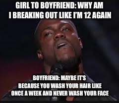 Kevin Hart | GIRL TO BOYFRIEND: WHY AM I BREAKING OUT LIKE I’M 12 AGAIN; BOYFRIEND: MAYBE IT’S BECAUSE YOU WASH YOUR HAIR LIKE ONCE A WEEK AND NEVER WASH YOUR FACE | image tagged in kevin hart | made w/ Imgflip meme maker