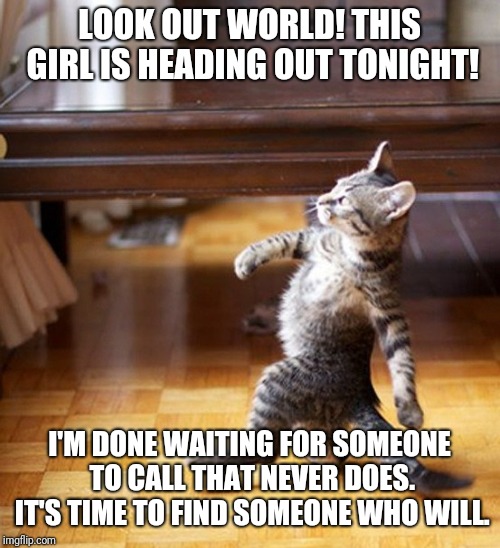 Cat Walking Like A Boss | LOOK OUT WORLD! THIS GIRL IS HEADING OUT TONIGHT! I'M DONE WAITING FOR SOMEONE TO CALL THAT NEVER DOES. IT'S TIME TO FIND SOMEONE WHO WILL. | image tagged in cat walking like a boss | made w/ Imgflip meme maker
