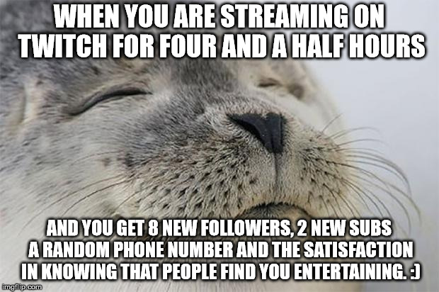 Satisfied Seal Meme | WHEN YOU ARE STREAMING ON TWITCH FOR FOUR AND A HALF HOURS; AND YOU GET 8 NEW FOLLOWERS, 2 NEW SUBS A RANDOM PHONE NUMBER AND THE SATISFACTION IN KNOWING THAT PEOPLE FIND YOU ENTERTAINING. :) | image tagged in memes,satisfied seal | made w/ Imgflip meme maker