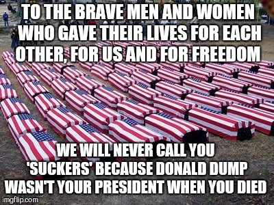 How low can you go? Every day a little lower with this PO(TU)S  | TO THE BRAVE MEN AND WOMEN WHO GAVE THEIR LIVES FOR EACH OTHER, FOR US AND FOR FREEDOM; WE WILL NEVER CALL YOU 'SUCKERS' BECAUSE DONALD DUMP WASN'T YOUR PRESIDENT WHEN YOU DIED | image tagged in memes,donald trump,soldier,veterans | made w/ Imgflip meme maker