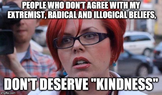 Angry Feminist | PEOPLE WHO DON'T AGREE WITH MY EXTREMIST, RADICAL AND ILLOGICAL BELIEFS, DON'T DESERVE "KINDNESS" | image tagged in angry feminist | made w/ Imgflip meme maker