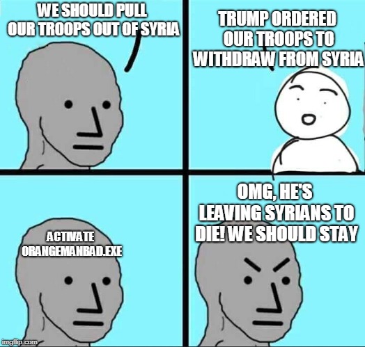 NPC Meme | TRUMP ORDERED OUR TROOPS TO WITHDRAW FROM SYRIA; WE SHOULD PULL OUR TROOPS OUT OF SYRIA; OMG, HE'S LEAVING SYRIANS TO DIE! WE SHOULD STAY; ACTIVATE ORANGEMANBAD.EXE | image tagged in npc meme | made w/ Imgflip meme maker