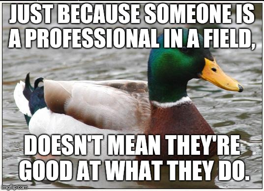 Actual Advice Mallard Meme | JUST BECAUSE SOMEONE IS A PROFESSIONAL IN A FIELD, DOESN'T MEAN THEY'RE GOOD AT WHAT THEY DO. | image tagged in memes,actual advice mallard,AdviceAnimals | made w/ Imgflip meme maker