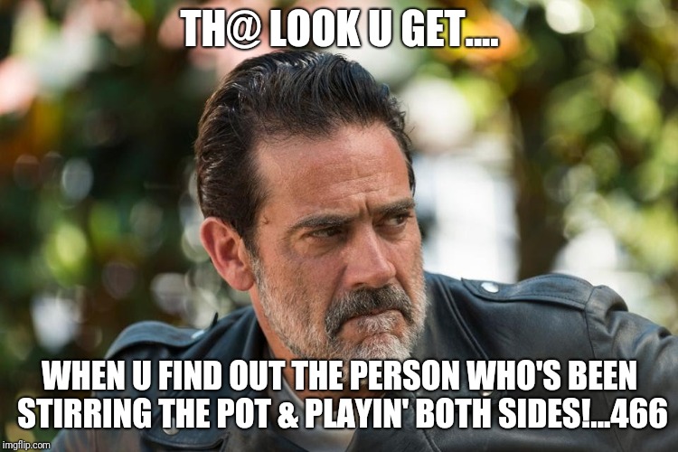 Negan PISSED | TH@ LOOK U GET.... WHEN U FIND OUT THE PERSON WHO'S BEEN STIRRING THE POT & PLAYIN' BOTH SIDES!...466 | image tagged in negan pissed | made w/ Imgflip meme maker