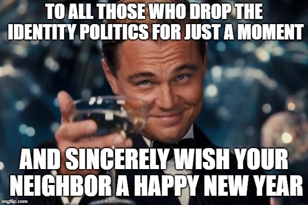 A Good Start | TO ALL THOSE WHO DROP THE IDENTITY POLITICS FOR JUST A MOMENT; AND SINCERELY WISH YOUR NEIGHBOR A HAPPY NEW YEAR | image tagged in memes,leonardo dicaprio cheers | made w/ Imgflip meme maker