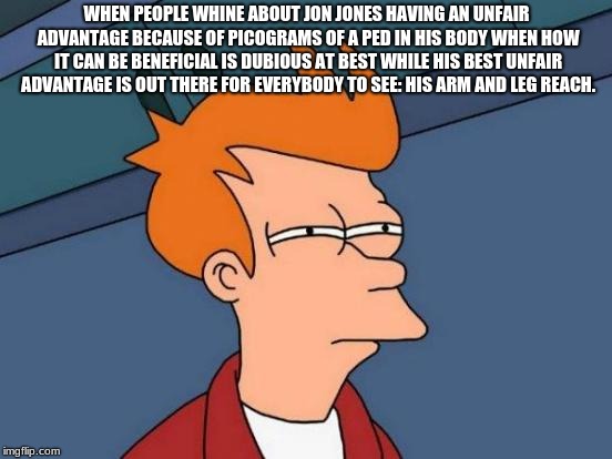 Futurama Fry | WHEN PEOPLE WHINE ABOUT JON JONES HAVING AN UNFAIR ADVANTAGE BECAUSE OF PICOGRAMS OF A PED IN HIS BODY WHEN HOW IT CAN BE BENEFICIAL IS DUBIOUS AT BEST WHILE HIS BEST UNFAIR ADVANTAGE IS OUT THERE FOR EVERYBODY TO SEE: HIS ARM AND LEG REACH. | image tagged in memes,futurama fry,ufc | made w/ Imgflip meme maker