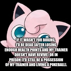 jigglypuff | IF IT WASN'T FOR BOXING, I'D BE DEAD (AFTER LOSING ENOUGH HEALTH POINTS AND MY TRAINER DOESN'T HAVE REVIVE) OR IN PRISON (I'D STILL BE A POSSESSION OF MY TRAINER AND LIVING A POKEBALL). | image tagged in jigglypuff,sports | made w/ Imgflip meme maker