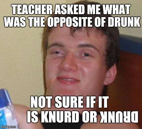 Sometimes I Think In Memes | TEACHER ASKED ME WHAT WAS THE OPPOSITE OF DRUNK; NOT SURE IF IT IS KNURD OR; DRUNK | image tagged in memes,10 guy,yayaya | made w/ Imgflip meme maker
