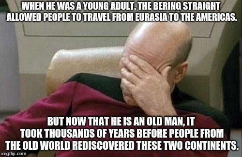 Captain Picard Facepalm | WHEN HE WAS A YOUNG ADULT, THE BERING STRAIGHT ALLOWED PEOPLE TO TRAVEL FROM EURASIA TO THE AMERICAS. BUT NOW THAT HE IS AN OLD MAN, IT TOOK THOUSANDS OF YEARS BEFORE PEOPLE FROM THE OLD WORLD REDISCOVERED THESE TWO CONTINENTS. | image tagged in memes,captain picard facepalm | made w/ Imgflip meme maker