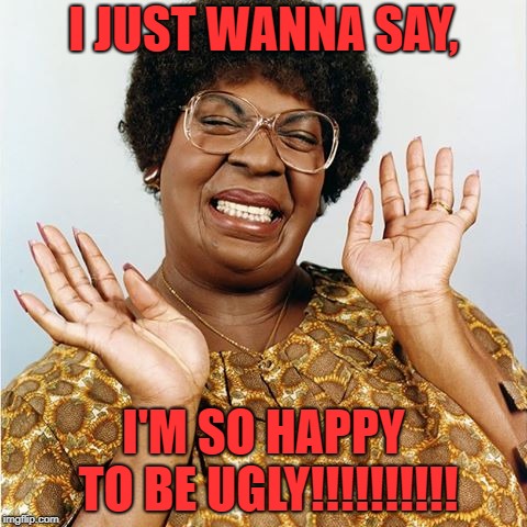 Mama Klump is happy to be ugly | I JUST WANNA SAY, I'M SO HAPPY TO BE UGLY!!!!!!!!!! | image tagged in eddie murphy,character,ugly,happy | made w/ Imgflip meme maker