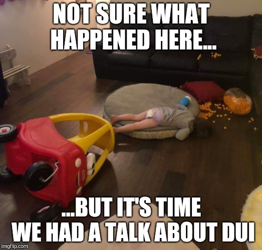 Not sure what happened here... | NOT SURE WHAT HAPPENED HERE... ...BUT IT'S TIME WE HAD A TALK ABOUT DUI | image tagged in dui,drunk baby,drunk,under the influence | made w/ Imgflip meme maker