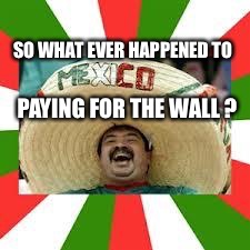 Mexican Fiesta | SO WHAT EVER HAPPENED TO PAYING FOR THE WALL ? | image tagged in mexican fiesta | made w/ Imgflip meme maker