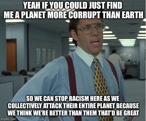 Thatd Be Great | YEAH IF YOU COULD JUST FIND ME A PLANET MORE CORRUPT THAN EARTH; SO WE CAN STOP RACISM HERE AS WE COLLECTIVELY ATTACK THEIR ENTIRE PLANET BECAUSE WE THINK WE’RE BETTER THAN THEM THAT’D BE GREAT | image tagged in thatd be great | made w/ Imgflip meme maker