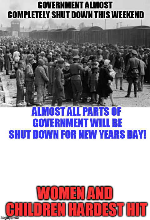 GOVERNMENT ALMOST COMPLETELY SHUT DOWN THIS WEEKEND; ALMOST ALL PARTS OF GOVERNMENT WILL BE SHUT DOWN FOR NEW YEARS DAY! WOMEN AND CHILDREN HARDEST HIT | image tagged in blank white template,holocaust | made w/ Imgflip meme maker