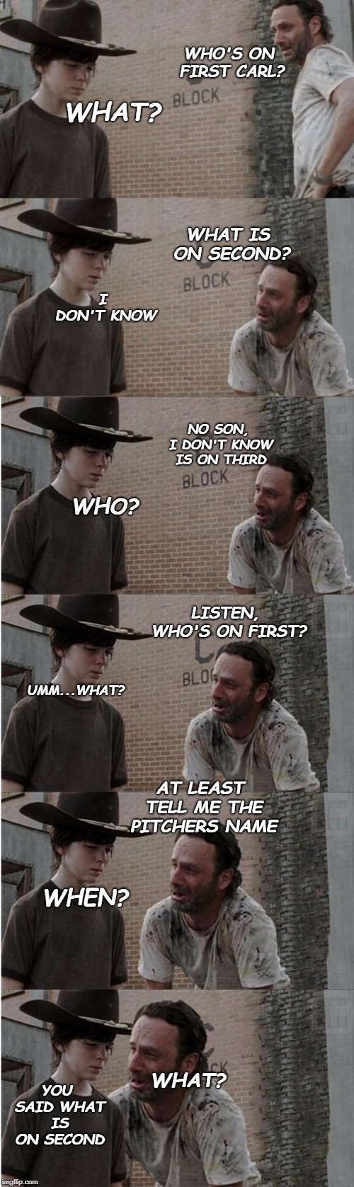 Rick and Carl Longer Meme | WHO'S ON FIRST CARL? WHAT? WHAT IS ON SECOND? I DON'T KNOW; NO SON, I DON'T KNOW IS ON THIRD; WHO? LISTEN, WHO'S ON FIRST? UMM...WHAT? AT LEAST TELL ME THE PITCHERS NAME; WHEN? YOU SAID WHAT IS ON SECOND; WHAT? | image tagged in memes,rick and carl longer | made w/ Imgflip meme maker