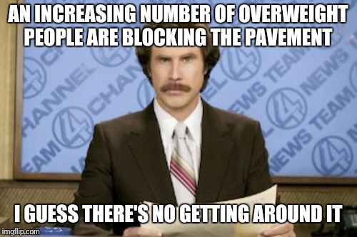 Ron Burgundy | AN INCREASING NUMBER OF OVERWEIGHT PEOPLE ARE BLOCKING THE PAVEMENT; I GUESS THERE'S NO GETTING AROUND IT | image tagged in memes,ron burgundy | made w/ Imgflip meme maker