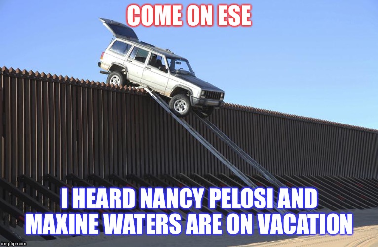 Mexico Border | COME ON ESE; I HEARD NANCY PELOSI AND MAXINE WATERS ARE ON VACATION | image tagged in mexico border | made w/ Imgflip meme maker