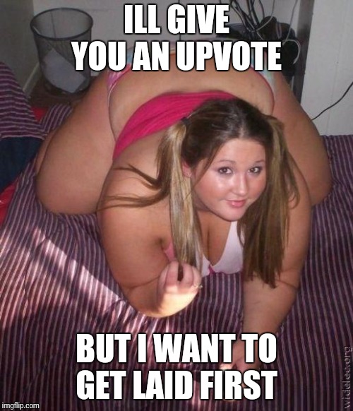 When fat girls said being curvy is cool | ILL GIVE YOU AN UPVOTE BUT I WANT TO GET LAID FIRST | image tagged in when fat girls said being curvy is cool | made w/ Imgflip meme maker