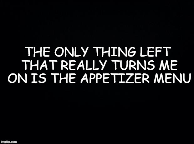 Black background | THE ONLY THING LEFT THAT REALLY TURNS ME ON IS THE APPETIZER MENU | image tagged in black background | made w/ Imgflip meme maker